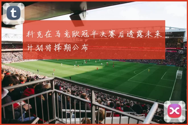 科克在马竞欧冠半决赛后透露未来计划将择期公布