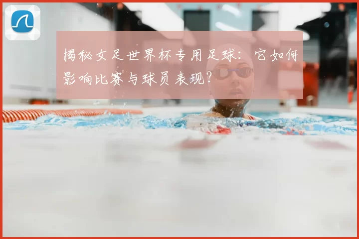 揭秘女足世界杯专用足球：它如何影响比赛与球员表现？