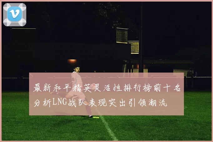 最新和平精英灵活性排行榜前十名分析LNG战队表现突出引领潮流