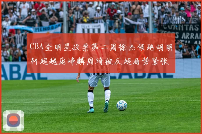 CBA全明星投票第二周徐杰领跑胡明轩超越庞峥麟周琦被反超局势紧张