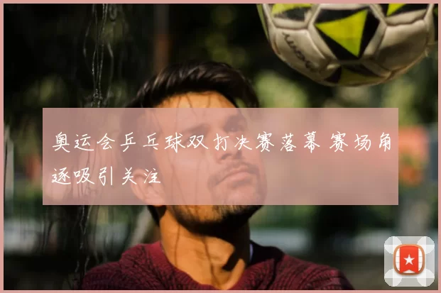 奥运会乒乓球双打决赛落幕 赛场角逐吸引关注