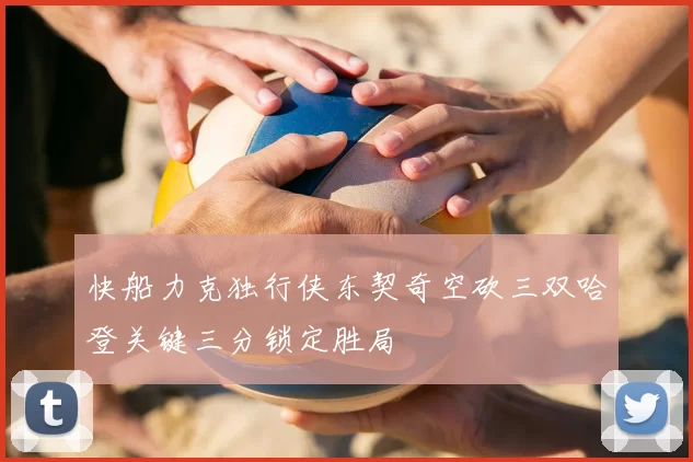快船力克独行侠东契奇空砍三双哈登关键三分锁定胜局