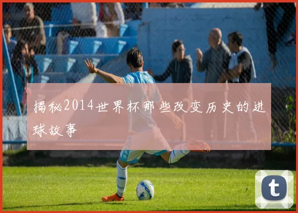 揭秘2014世界杯那些改变历史的进球故事