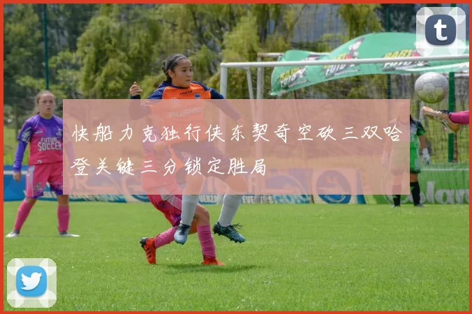 快船力克独行侠东契奇空砍三双哈登关键三分锁定胜局