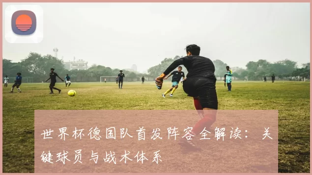世界杯德国队首发阵容全解读：关键球员与战术体系