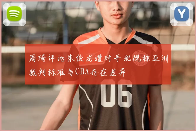 周琦评论朱俊龙遭对手犯规称亚洲裁判标准与CBA存在差异