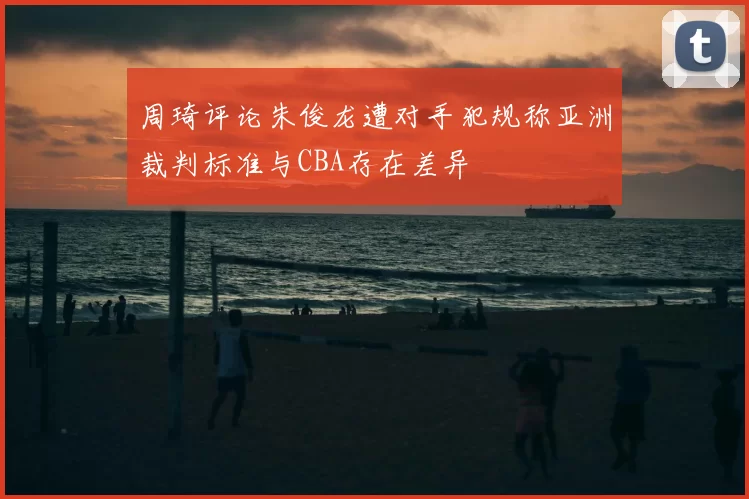 周琦评论朱俊龙遭对手犯规称亚洲裁判标准与CBA存在差异