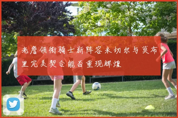 老詹领衔骑士新阵容米切尔与莫布里完美契合能否重现辉煌