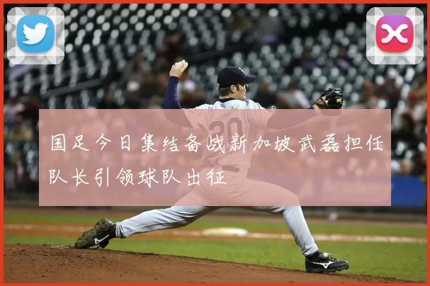 国足今日集结备战新加坡武磊担任队长引领球队出征