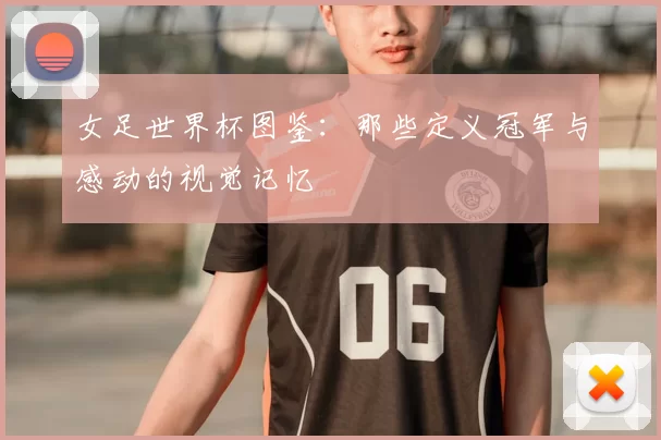 女足世界杯图鉴:那些定义冠军与感动的视觉记忆