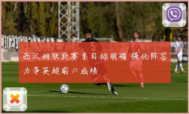 西汉姆联新赛季目标明确 强化阵容力争英超前六成绩