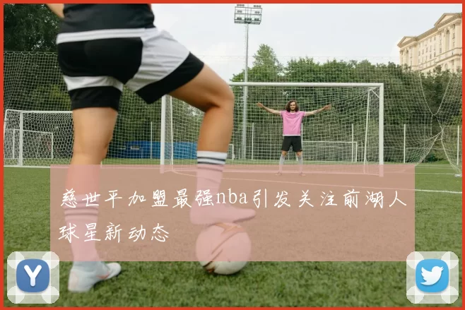 慈世平加盟最强nba引发关注前湖人球星新动态