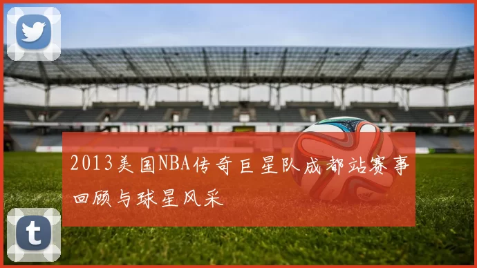 2013美国NBA传奇巨星队成都站赛事回顾与球星风采