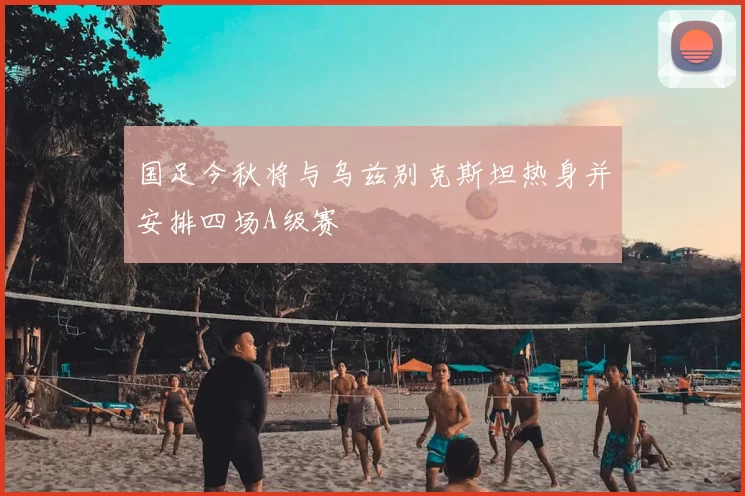 国足今秋将与乌兹别克斯坦热身并安排四场A级赛