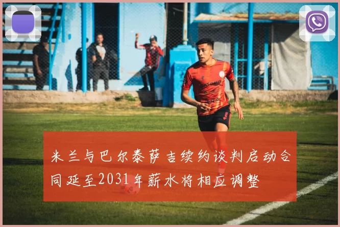 米兰与巴尔泰萨吉续约谈判启动合同延至2031年薪水将相应调整