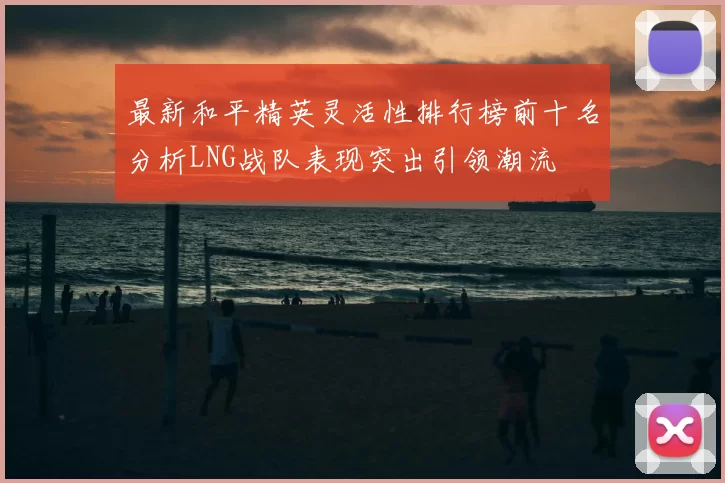 最新和平精英灵活性排行榜前十名分析LNG战队表现突出引领潮流
