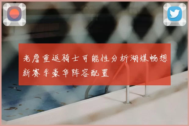 老詹重返骑士可能性分析湖媒畅想新赛季豪华阵容配置