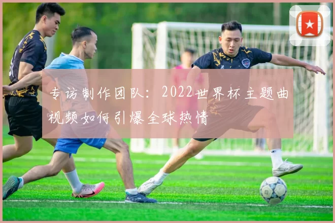 专访制作团队:2022世界杯主题曲视频如何引爆全球热情