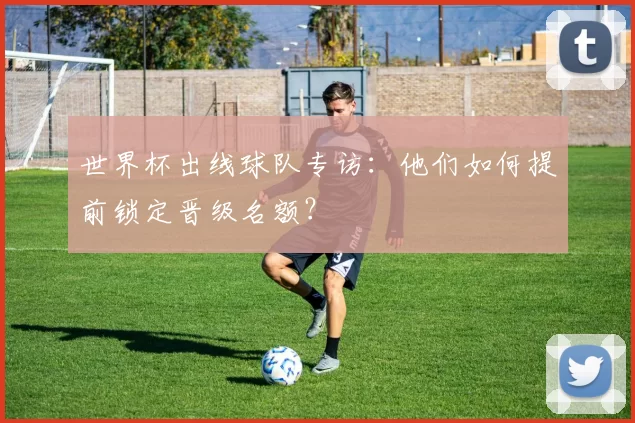 世界杯出线球队专访:他们如何提前锁定晋级名额?