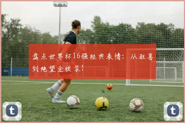盘点世界杯16强经典表情：从狂喜到绝望全收录！