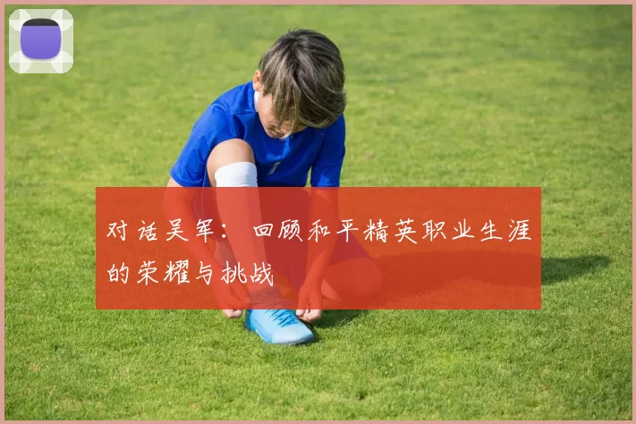 对话吴军:回顾和平精英职业生涯的荣耀与挑战