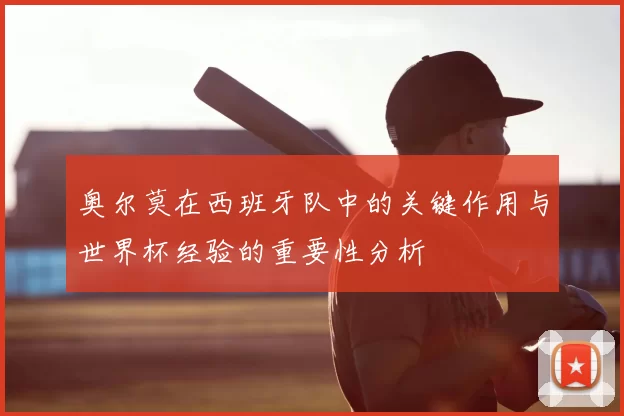 奥尔莫在西班牙队中的关键作用与世界杯经验的重要性分析