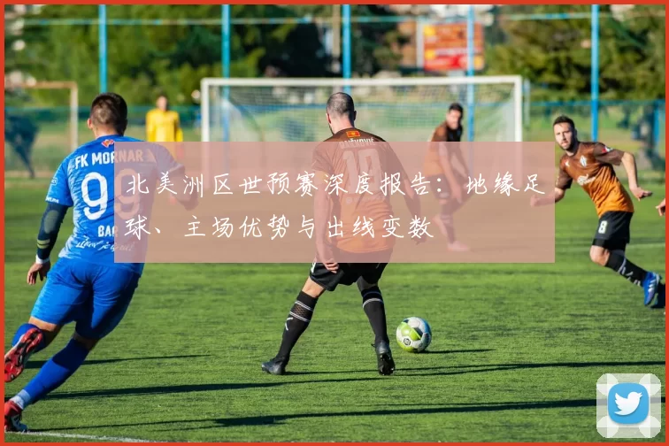 北美洲区世预赛深度报告:地缘足球、主场优势与出线变数