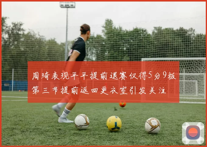 周琦表现平平提前退赛仅得5分9板第三节提前返回更衣室引发关注