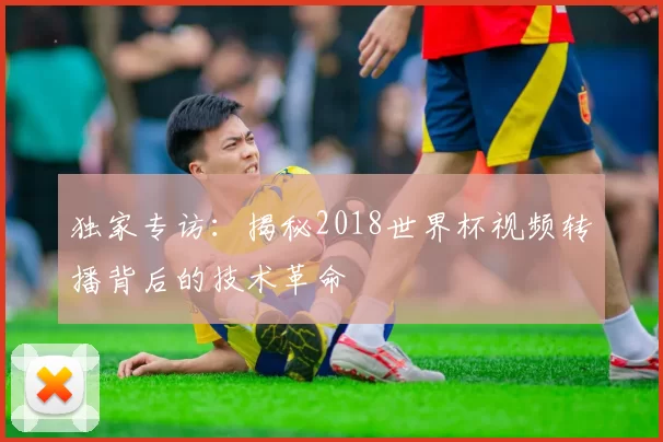独家专访:揭秘2018世界杯视频转播背后的技术革命