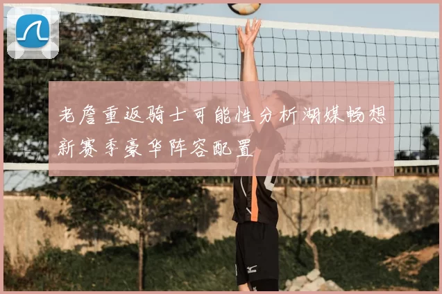 老詹重返骑士可能性分析湖媒畅想新赛季豪华阵容配置