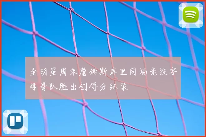 全明星周末詹姆斯库里同场竞技字母哥队胜出创得分纪录